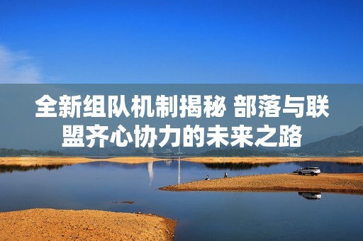 全新组队机制揭秘 部落与联盟齐心协力的未来之路