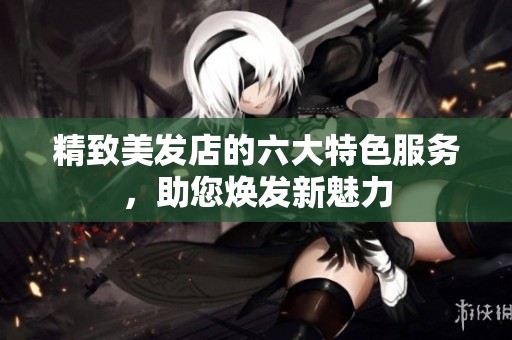 精致美发店的六大特色服务，助您焕发新魅力