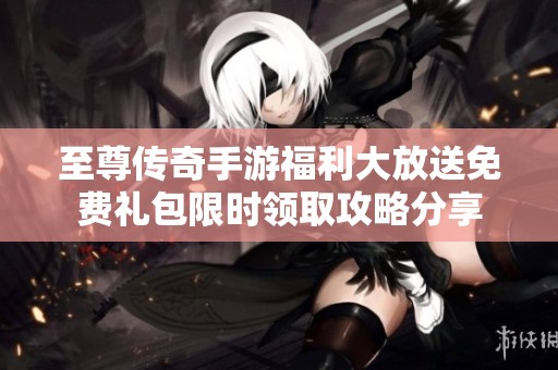至尊传奇手游福利大放送免费礼包限时领取攻略分享