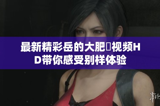 最新精彩岳的大肥坹视频HD带你感受别样体验