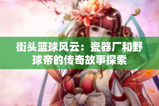 街头篮球风云：瓷器厂和野球帝的传奇故事探索