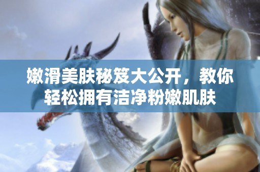嫩滑美肤秘笈大公开，教你轻松拥有洁净粉嫩肌肤