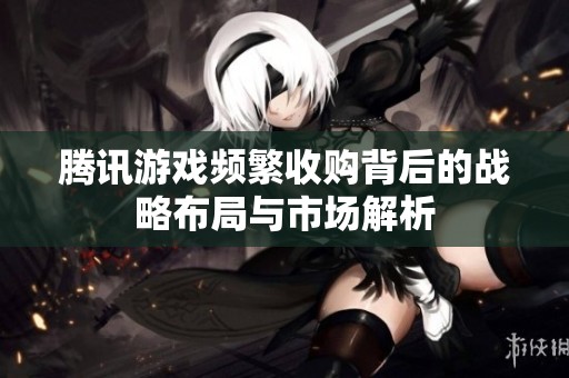 腾讯游戏频繁收购背后的战略布局与市场解析