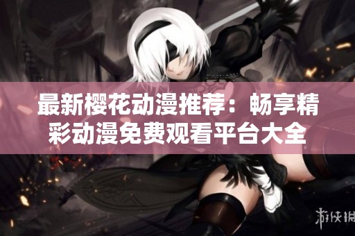 最新樱花动漫推荐：畅享精彩动漫免费观看平台大全
