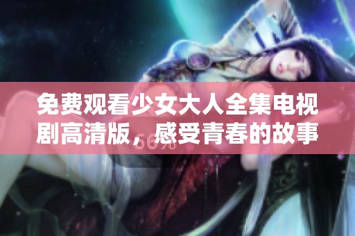 免费观看少女大人全集电视剧高清版，感受青春的故事与成长