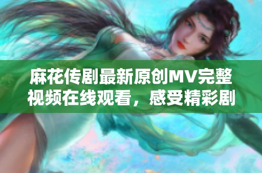 麻花传剧最新原创MV完整视频在线观看，感受精彩剧情与动人音乐