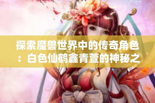 探索魔兽世界中的传奇角色：白色仙鹤鑫青萱的神秘之旅