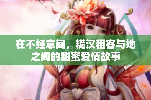 在不经意间，糙汉租客与她之间的甜蜜爱情故事