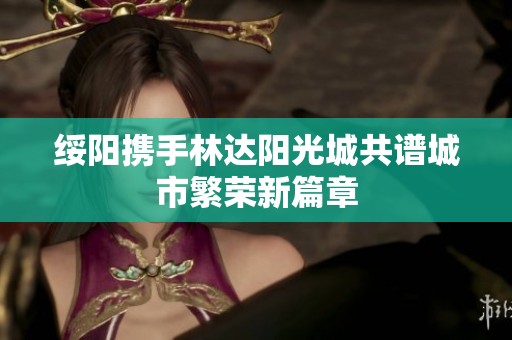 绥阳携手林达阳光城共谱城市繁荣新篇章