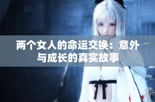 两个女人的命运交换：意外与成长的真实故事