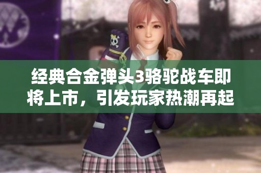 经典合金弹头3骆驼战车即将上市，引发玩家热潮再起！