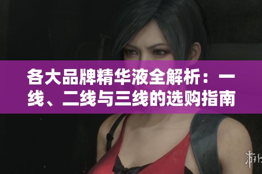 各大品牌精华液全解析：一线、二线与三线的选购指南