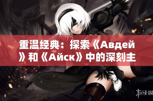 重温经典：探索《Авдей》和《Айск》中的深刻主题与历史背景