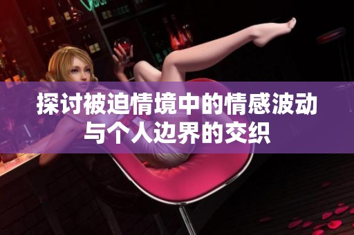 探讨被迫情境中的情感波动与个人边界的交织
