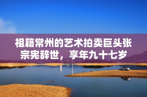 祖籍常州的艺术拍卖巨头张宗宪辞世，享年九十七岁
