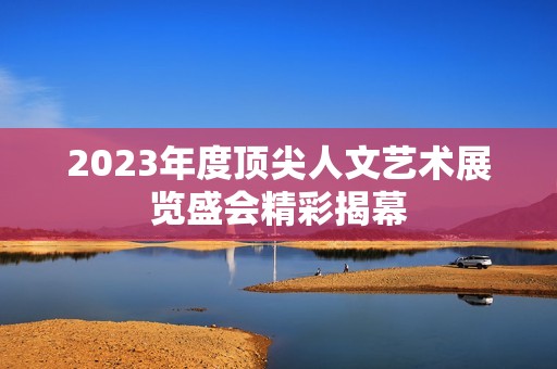 2023年度顶尖人文艺术展览盛会精彩揭幕