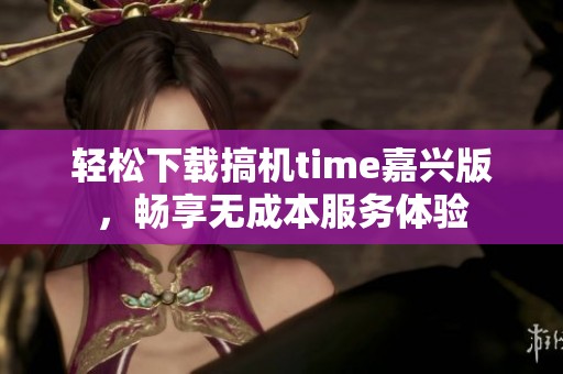轻松下载搞机time嘉兴版，畅享无成本服务体验