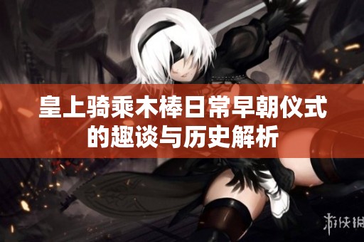 皇上骑乘木棒日常早朝仪式的趣谈与历史解析