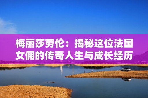 梅丽莎劳伦：揭秘这位法国女佣的传奇人生与成长经历