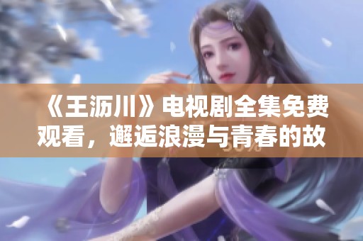 《王沥川》电视剧全集免费观看，邂逅浪漫与青春的故事