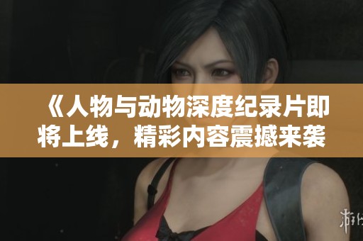 《人物与动物深度纪录片即将上线，精彩内容震撼来袭》