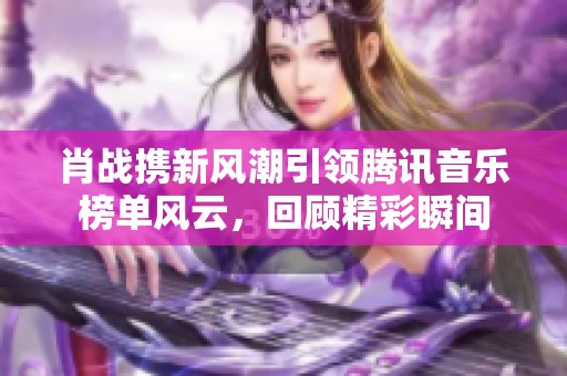肖战携新风潮引领腾讯音乐榜单风云，回顾精彩瞬间