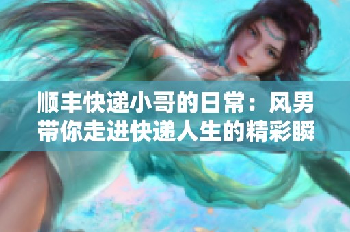 顺丰快递小哥的日常：风男带你走进快递人生的精彩瞬间