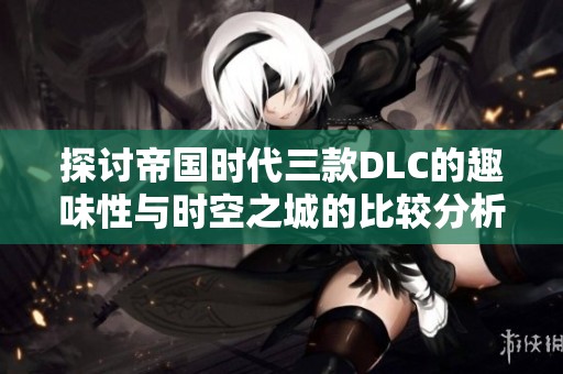探讨帝国时代三款DLC的趣味性与时空之城的比较分析