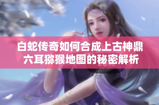 白蛇传奇如何合成上古神鼎 六耳猕猴地图的秘密解析