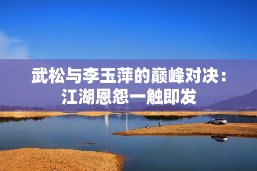 武松与李玉萍的巅峰对决：江湖恩怨一触即发