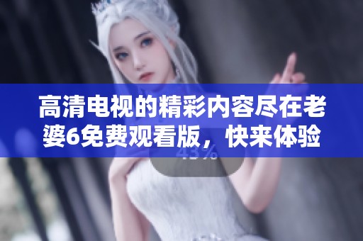 高清电视的精彩内容尽在老婆6免费观看版，快来体验吧！