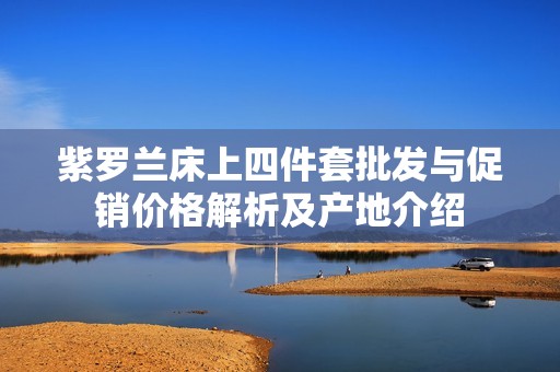紫罗兰床上四件套批发与促销价格解析及产地介绍