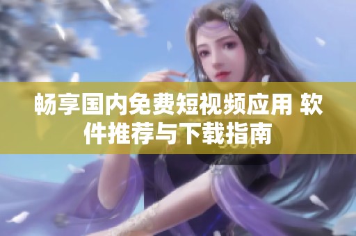 畅享国内免费短视频应用 软件推荐与下载指南