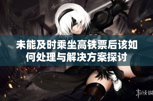 未能及时乘坐高铁票后该如何处理与解决方案探讨
