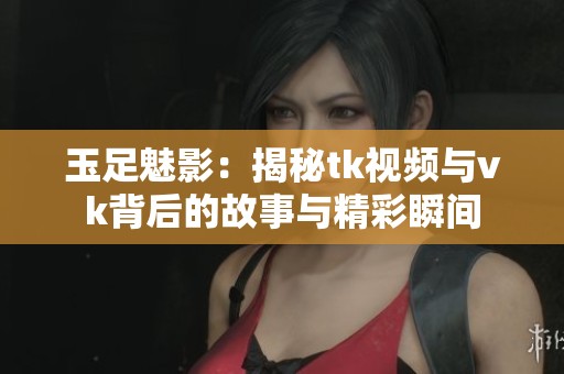 玉足魅影：揭秘tk视频与vk背后的故事与精彩瞬间