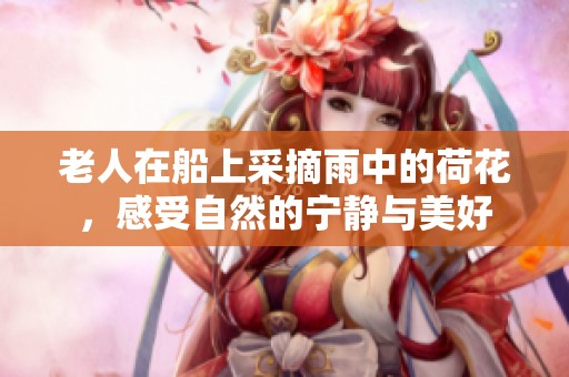 老人在船上采摘雨中的荷花，感受自然的宁静与美好