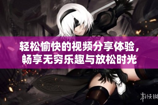 轻松愉快的视频分享体验，畅享无穷乐趣与放松时光