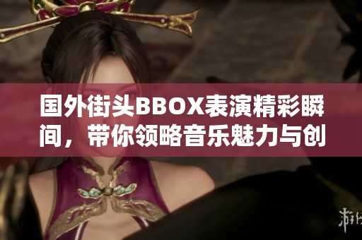 国外街头BBOX表演精彩瞬间，带你领略音乐魅力与创意之美