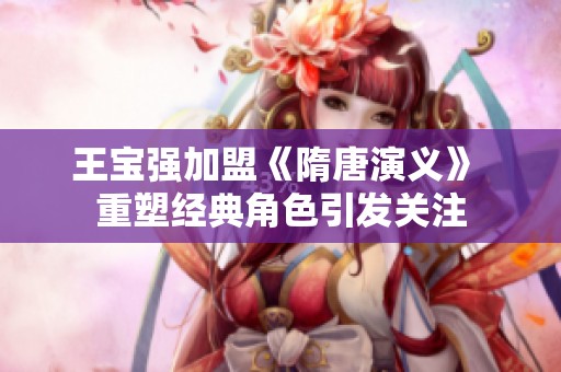 王宝强加盟《隋唐演义》 重塑经典角色引发关注