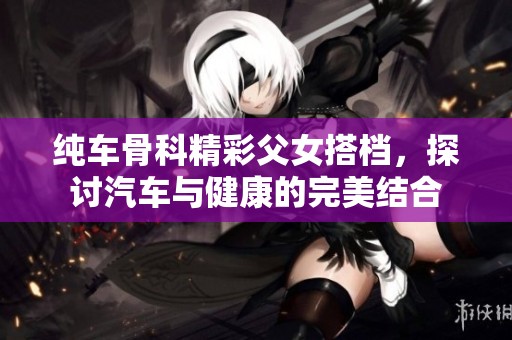 纯车骨科精彩父女搭档，探讨汽车与健康的完美结合