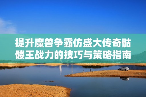 提升魔兽争霸仿盛大传奇骷髅王战力的技巧与策略指南