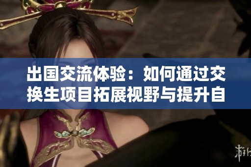 出国交流体验：如何通过交换生项目拓展视野与提升自我