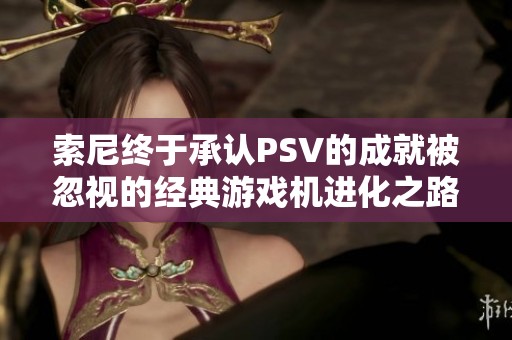 索尼终于承认PSV的成就被忽视的经典游戏机进化之路