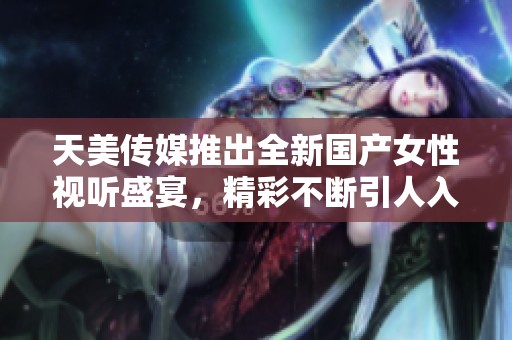 天美传媒推出全新国产女性视听盛宴，精彩不断引人入胜