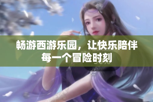 畅游西游乐园，让快乐陪伴每一个冒险时刻