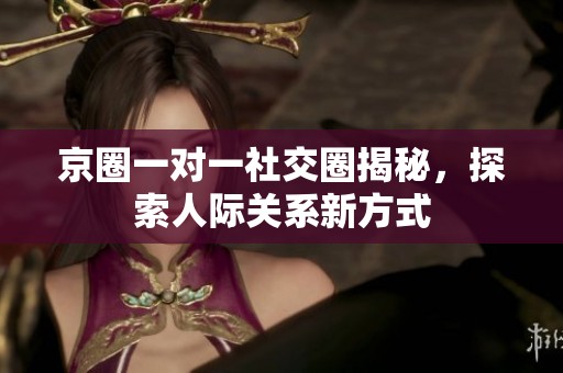 京圈一对一社交圈揭秘，探索人际关系新方式