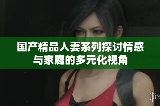 国产精品人妻系列探讨情感与家庭的多元化视角