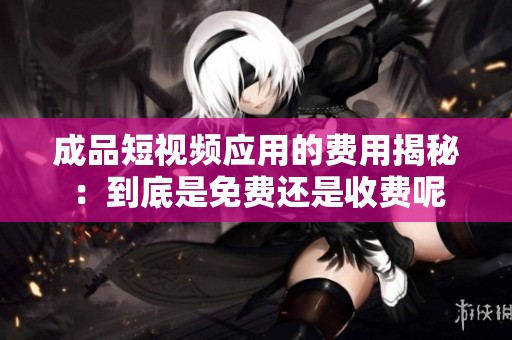 成品短视频应用的费用揭秘：到底是免费还是收费呢