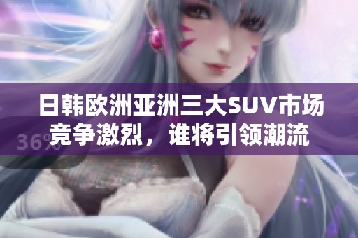 日韩欧洲亚洲三大SUV市场竞争激烈，谁将引领潮流