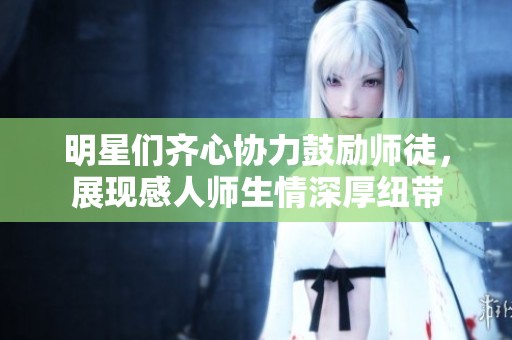 明星们齐心协力鼓励师徒，展现感人师生情深厚纽带